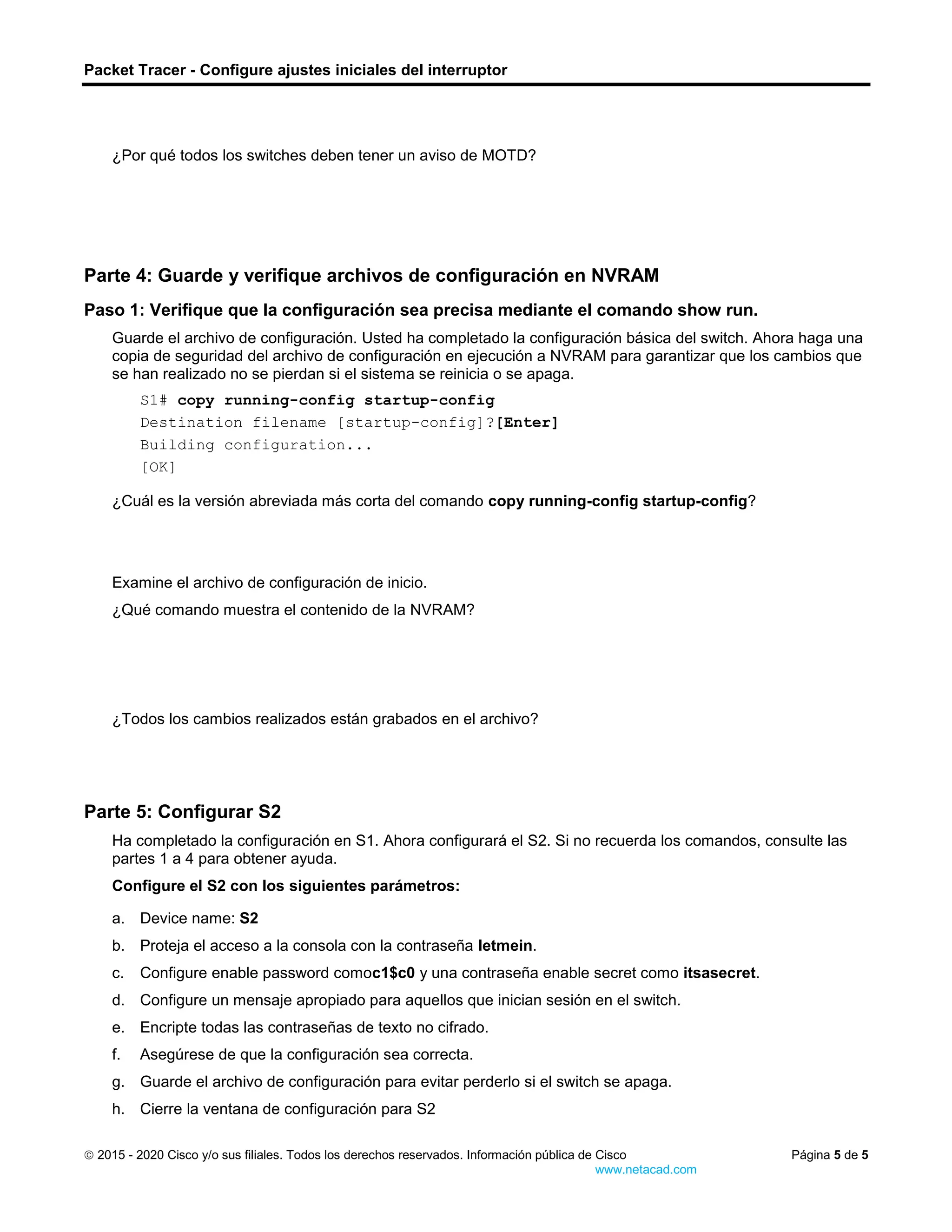 Packet Tracer - Configure ajustes iniciales del interruptor
 2015 - 2020 Cisco y/o sus filiales. Todos los derechos reservados. Información pública de Cisco Página 5 de 5
www.netacad.com
¿Por qué todos los switches deben tener un aviso de MOTD?
Escriba sus respuestas aquí.
Parte 4: Guarde y verifique archivos de configuración en NVRAM
Paso 1: Verifique que la configuración sea precisa mediante el comando show run.
Guarde el archivo de configuración. Usted ha completado la configuración básica del switch. Ahora haga una
copia de seguridad del archivo de configuración en ejecución a NVRAM para garantizar que los cambios que
se han realizado no se pierdan si el sistema se reinicia o se apaga.
S1# copy running-config startup-config
Destination filename [startup-config]?[Enter]
Building configuration...
[OK]
Cierre la ventana de configuración para S1
Preguntas:
¿Cuál es la versión abreviada más corta del comando copy running-config startup-config?
Escriba sus respuestas aquí.
Examine el archivo de configuración de inicio.
¿Qué comando muestra el contenido de la NVRAM?
Escriba sus respuestas aquí.
¿Todos los cambios realizados están grabados en el archivo?
Escriba sus respuestas aquí.
Parte 5: Configurar S2
Ha completado la configuración en S1. Ahora configurará el S2. Si no recuerda los comandos, consulte las
partes 1 a 4 para obtener ayuda.
Configure el S2 con los siguientes parámetros:
Abra la ventana de configuración para S2
a. Device name: S2
b. Proteja el acceso a la consola con la contraseña letmein.
c. Configure enable password comoc1$c0 y una contraseña enable secret como itsasecret.
d. Configure un mensaje apropiado para aquellos que inician sesión en el switch.
e. Encripte todas las contraseñas de texto no cifrado.
f. Asegúrese de que la configuración sea correcta.
g. Guarde el archivo de configuración para evitar perderlo si el switch se apaga.
h. Cierre la ventana de configuración para S2
Fin del documento
 