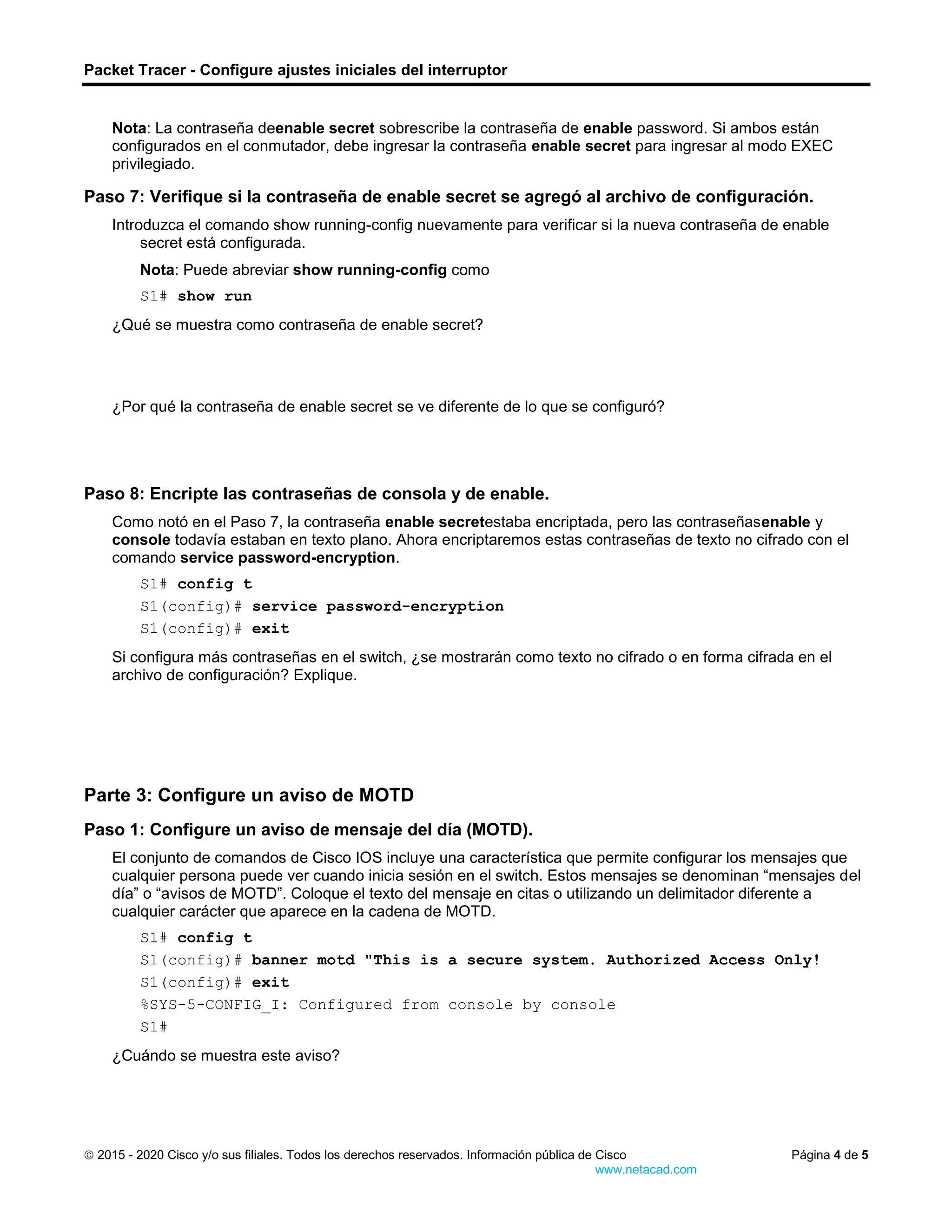 Packet Tracer - Configure ajustes iniciales del interruptor
 2015 - 2020 Cisco y/o sus filiales. Todos los derechos reservados. Información pública de Cisco Página 4 de 5
www.netacad.com
Nota: La contraseña deenable secret sobrescribe la contraseña de enable password. Si ambos están
configurados en el conmutador, debe ingresar la contraseña enable secret para ingresar al modo EXEC
privilegiado.
Paso 7: Verifique si la contraseña de enable secret se agregó al archivo de configuración.
Introduzca el comando show running-config nuevamente para verificar si la nueva contraseña de enable
secret está configurada.
Nota: Puede abreviar show running-config como
S1# show run
Preguntas:
¿Qué se muestra como contraseña de enable secret?
Escriba sus respuestas aquí.
¿Por qué la contraseña de enable secret se ve diferente de lo que se configuró?
Paso 8: Encripte las contraseñas de consola y de enable.
Como notó en el Paso 7, la contraseña enable secretestaba encriptada, pero las contraseñasenable y
console todavía estaban en texto plano. Ahora encriptaremos estas contraseñas de texto no cifrado con el
comando service password-encryption.
S1# config t
S1(config)# service password-encryption
S1(config)# exit
Pregunta:
Si configura más contraseñas en el switch, ¿se mostrarán como texto no cifrado o en forma cifrada en el
archivo de configuración? Explique.
Escriba sus r
espuestas aquí.
Parte 3: Configure un aviso de MOTD
Paso 1: Configure un aviso de mensaje del día (MOTD).
El conjunto de comandos de Cisco IOS incluye una característica que permite configurar los mensajes que
cualquier persona puede ver cuando inicia sesión en el switch. Estos mensajes se denominan “mensajes del
día” o “avisos de MOTD”. Coloque el texto del mensaje en citas o utilizando un delimitador diferente a
cualquier carácter que aparece en la cadena de MOTD.
S1# config t
S1(config)# banner motd "This is a secure system. Authorized Access Only!
S1(config)# exit
%SYS-5-CONFIG_I: Configured from console by console
S1#
Preguntas:
¿Cuándo se muestra este aviso?
Escriba sus respuestas aquí.
 