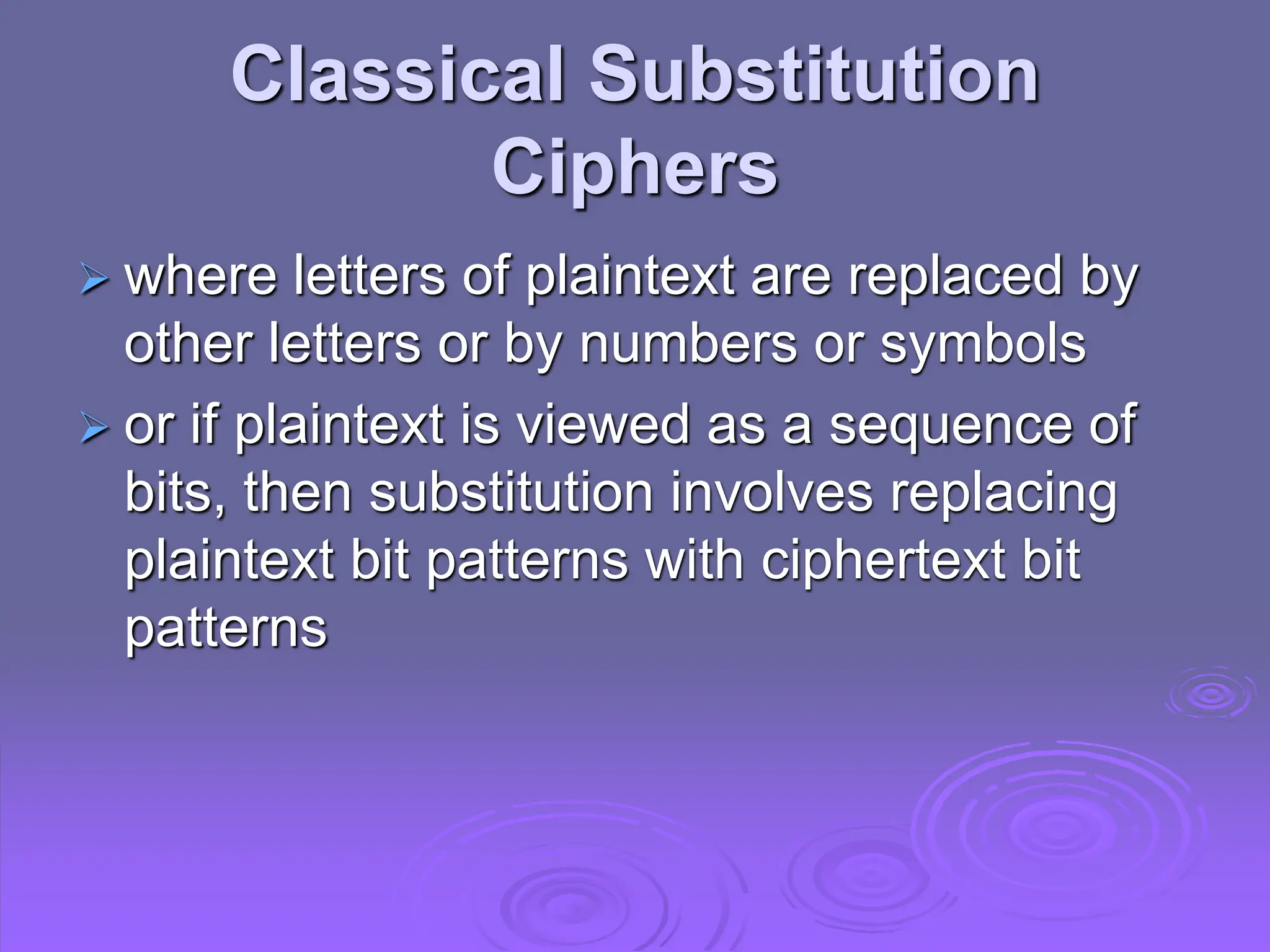 Classical Substitution
Ciphers
 where letters of plaintext are replaced by
other letters or by numbers or symbols
 or if plaintext is viewed as a sequence of
bits, then substitution involves replacing
plaintext bit patterns with ciphertext bit
patterns
 
