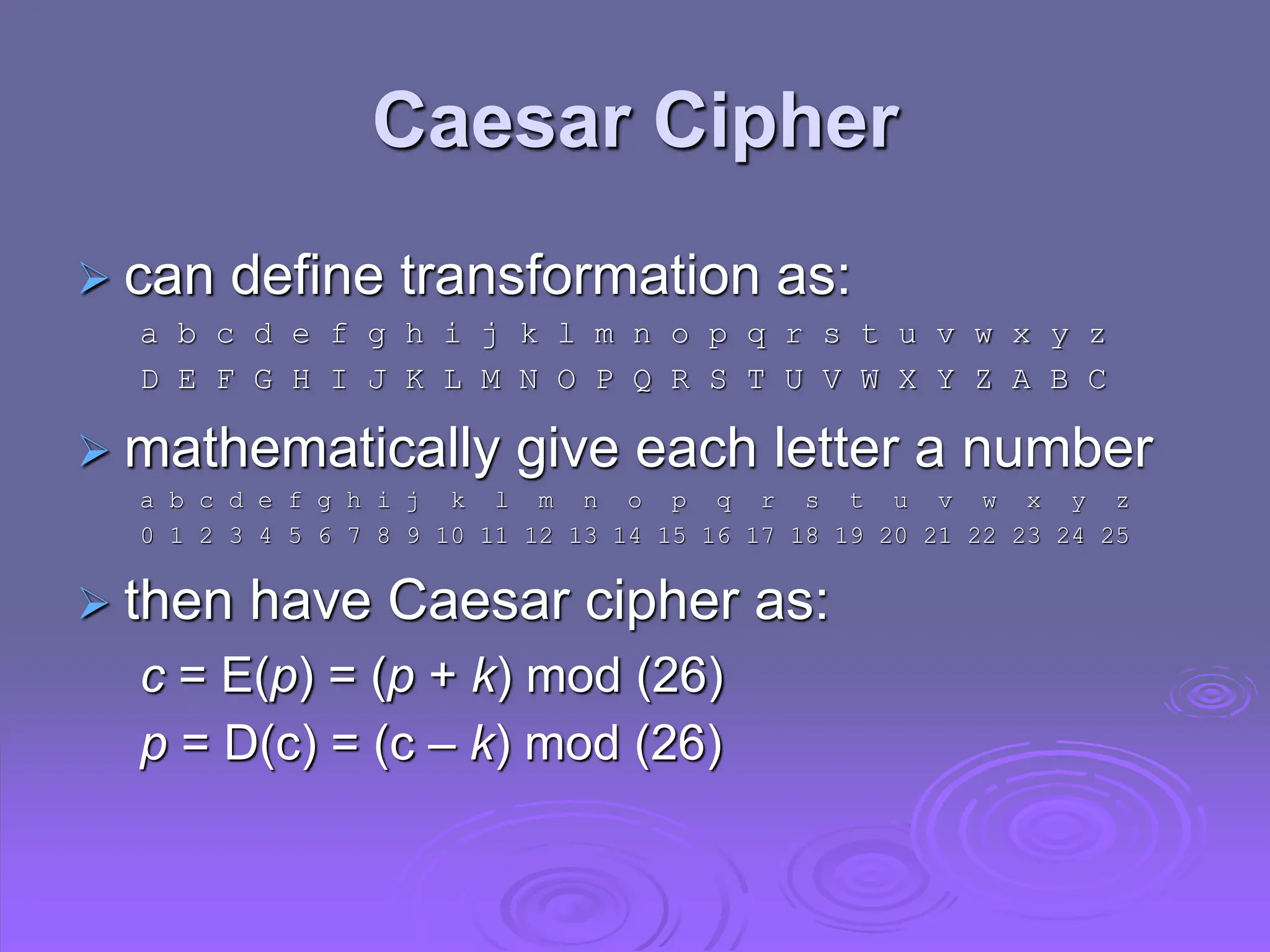 Caesar Cipher
 can define transformation as:
a b c d e f g h i j k l m n o p q r s t u v w x y z
D E F G H I J K L M N O P Q R S T U V W X Y Z A B C
 mathematically give each letter a number
a b c d e f g h i j k l m n o p q r s t u v w x y z
0 1 2 3 4 5 6 7 8 9 10 11 12 13 14 15 16 17 18 19 20 21 22 23 24 25
 then have Caesar cipher as:
c = E(p) = (p + k) mod (26)
p = D(c) = (c – k) mod (26)
 
