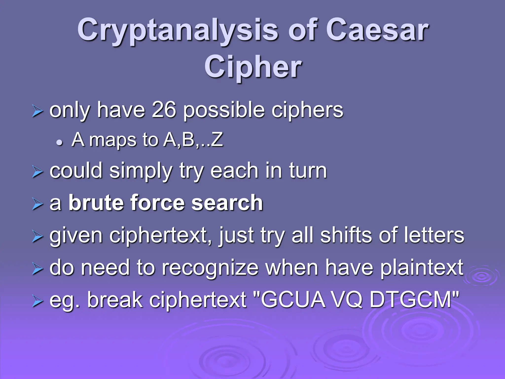 Cryptanalysis of Caesar
Cipher
 only have 26 possible ciphers
 A maps to A,B,..Z
 could simply try each in turn
 a brute force search
 given ciphertext, just try all shifts of letters
 do need to recognize when have plaintext
 eg. break ciphertext "GCUA VQ DTGCM"
 