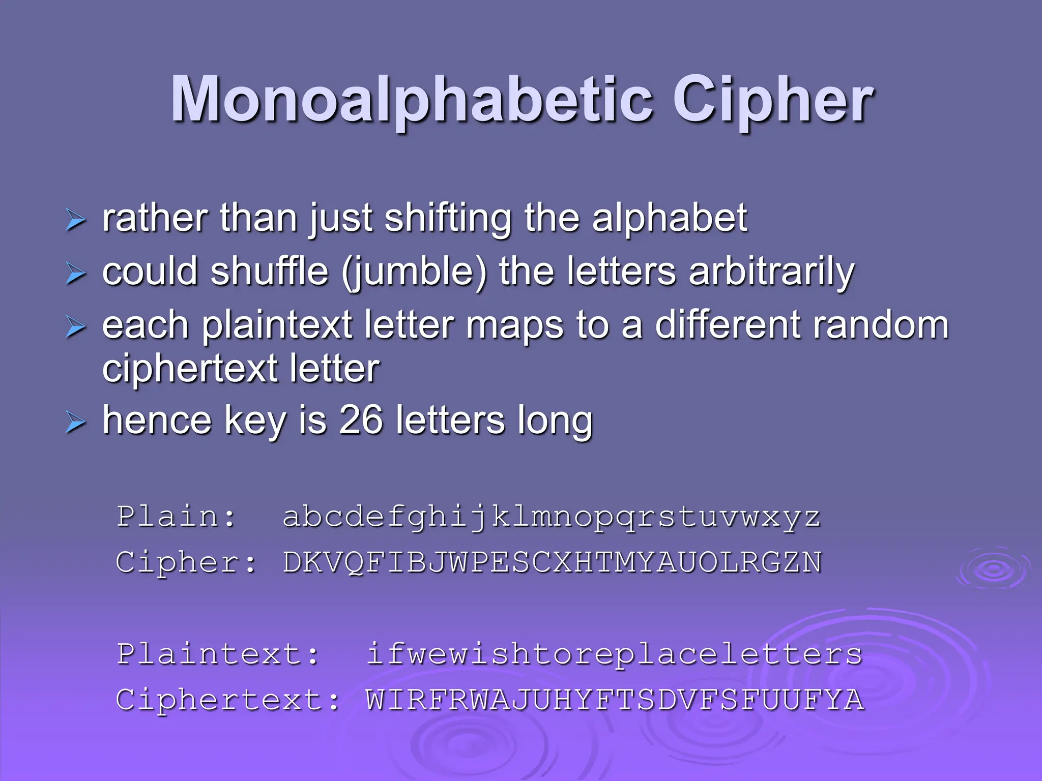 Monoalphabetic Cipher
 rather than just shifting the alphabet
 could shuffle (jumble) the letters arbitrarily
 each plaintext letter maps to a different random
ciphertext letter
 hence key is 26 letters long
Plain: abcdefghijklmnopqrstuvwxyz
Cipher: DKVQFIBJWPESCXHTMYAUOLRGZN
Plaintext: ifwewishtoreplaceletters
Ciphertext: WIRFRWAJUHYFTSDVFSFUUFYA
 