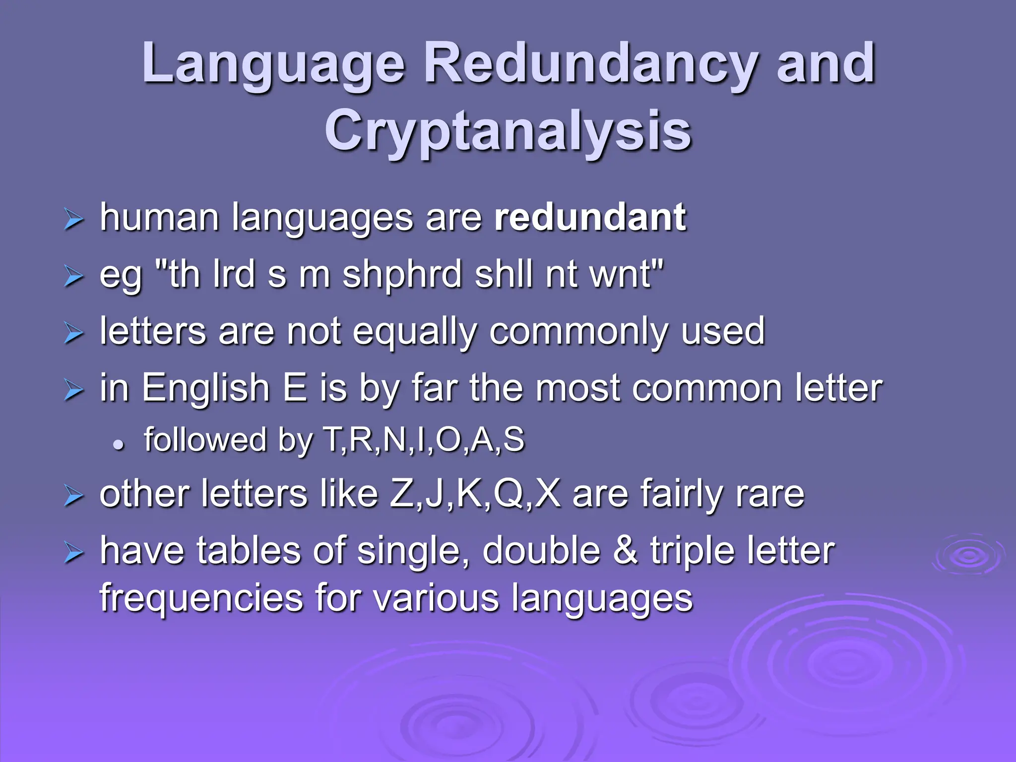 Language Redundancy and
Cryptanalysis
 human languages are redundant
 eg "th lrd s m shphrd shll nt wnt"
 letters are not equally commonly used
 in English E is by far the most common letter
 followed by T,R,N,I,O,A,S
 other letters like Z,J,K,Q,X are fairly rare
 have tables of single, double & triple letter
frequencies for various languages
 