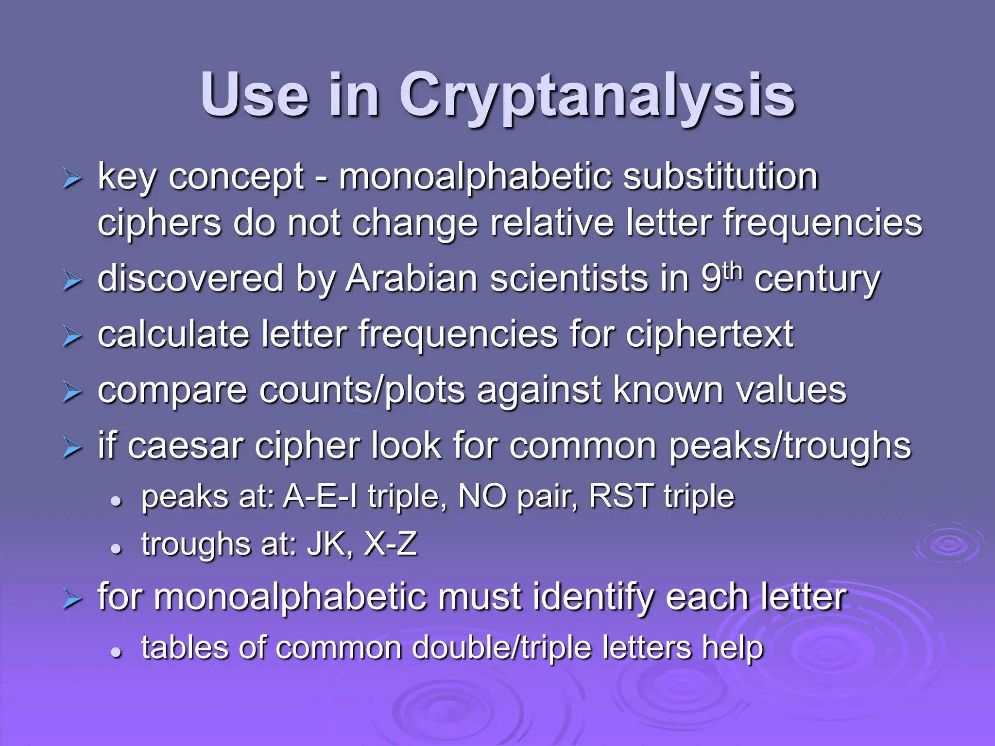 Use in Cryptanalysis
 key concept - monoalphabetic substitution
ciphers do not change relative letter frequencies
 discovered by Arabian scientists in 9th century
 calculate letter frequencies for ciphertext
 compare counts/plots against known values
 if caesar cipher look for common peaks/troughs
 peaks at: A-E-I triple, NO pair, RST triple
 troughs at: JK, X-Z
 for monoalphabetic must identify each letter
 tables of common double/triple letters help
 