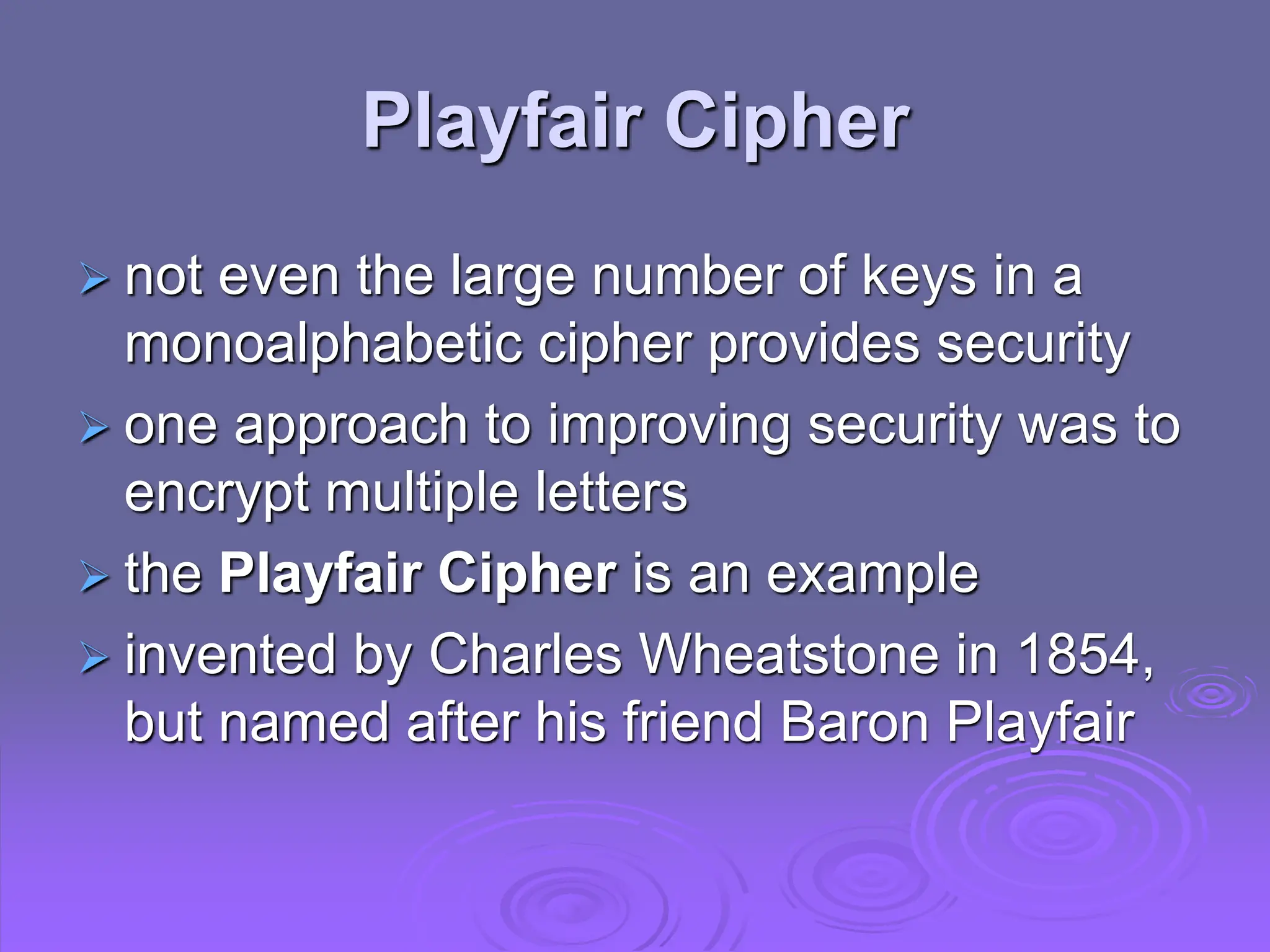 Playfair Cipher
 not even the large number of keys in a
monoalphabetic cipher provides security
 one approach to improving security was to
encrypt multiple letters
 the Playfair Cipher is an example
 invented by Charles Wheatstone in 1854,
but named after his friend Baron Playfair
 
