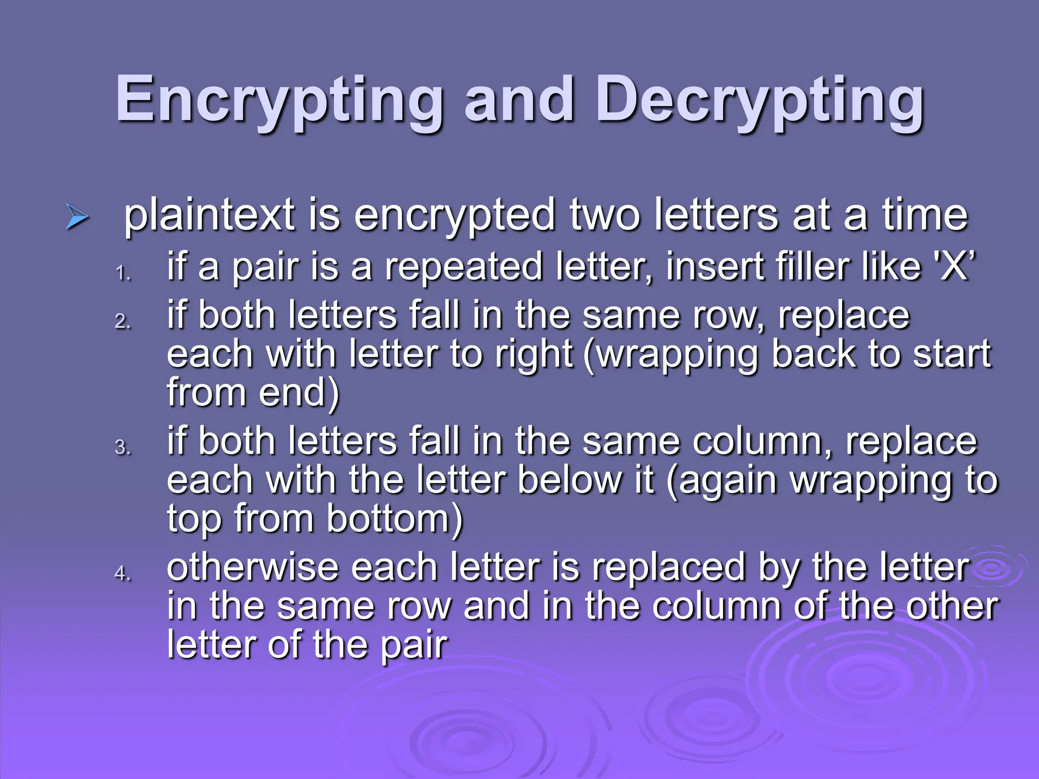 Encrypting and Decrypting
 plaintext is encrypted two letters at a time
1. if a pair is a repeated letter, insert filler like 'X’
2. if both letters fall in the same row, replace
each with letter to right (wrapping back to start
from end)
3. if both letters fall in the same column, replace
each with the letter below it (again wrapping to
top from bottom)
4. otherwise each letter is replaced by the letter
in the same row and in the column of the other
letter of the pair
 