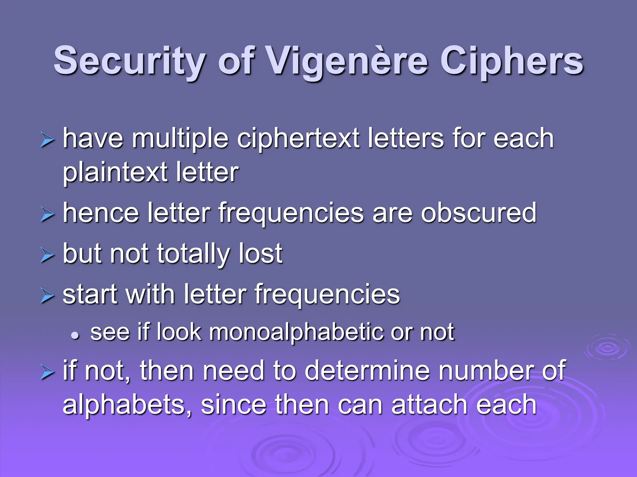 Security of Vigenère Ciphers
 have multiple ciphertext letters for each
plaintext letter
 hence letter frequencies are obscured
 but not totally lost
 start with letter frequencies
 see if look monoalphabetic or not
 if not, then need to determine number of
alphabets, since then can attach each
 