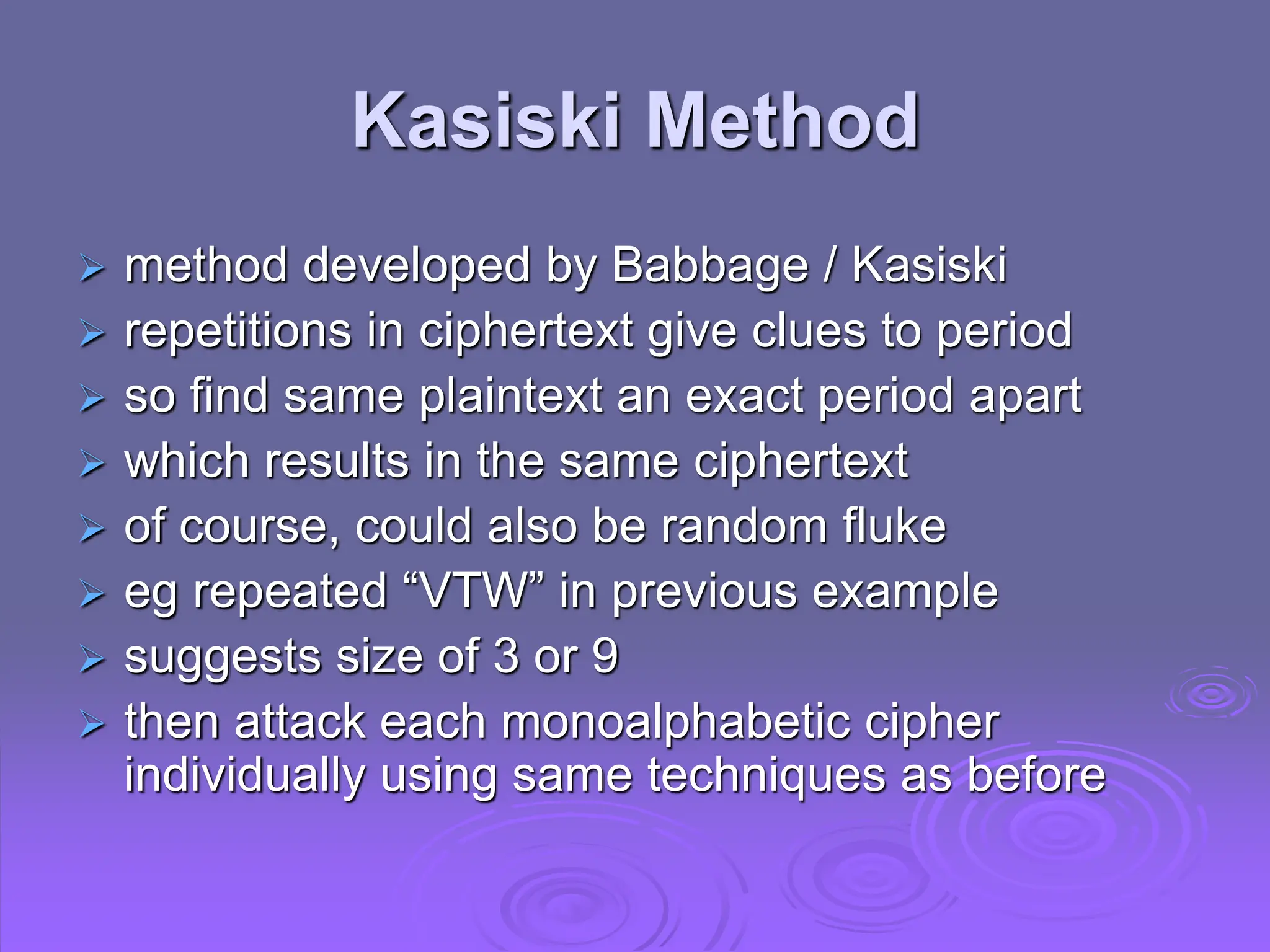 Kasiski Method
 method developed by Babbage / Kasiski
 repetitions in ciphertext give clues to period
 so find same plaintext an exact period apart
 which results in the same ciphertext
 of course, could also be random fluke
 eg repeated “VTW” in previous example
 suggests size of 3 or 9
 then attack each monoalphabetic cipher
individually using same techniques as before
 
