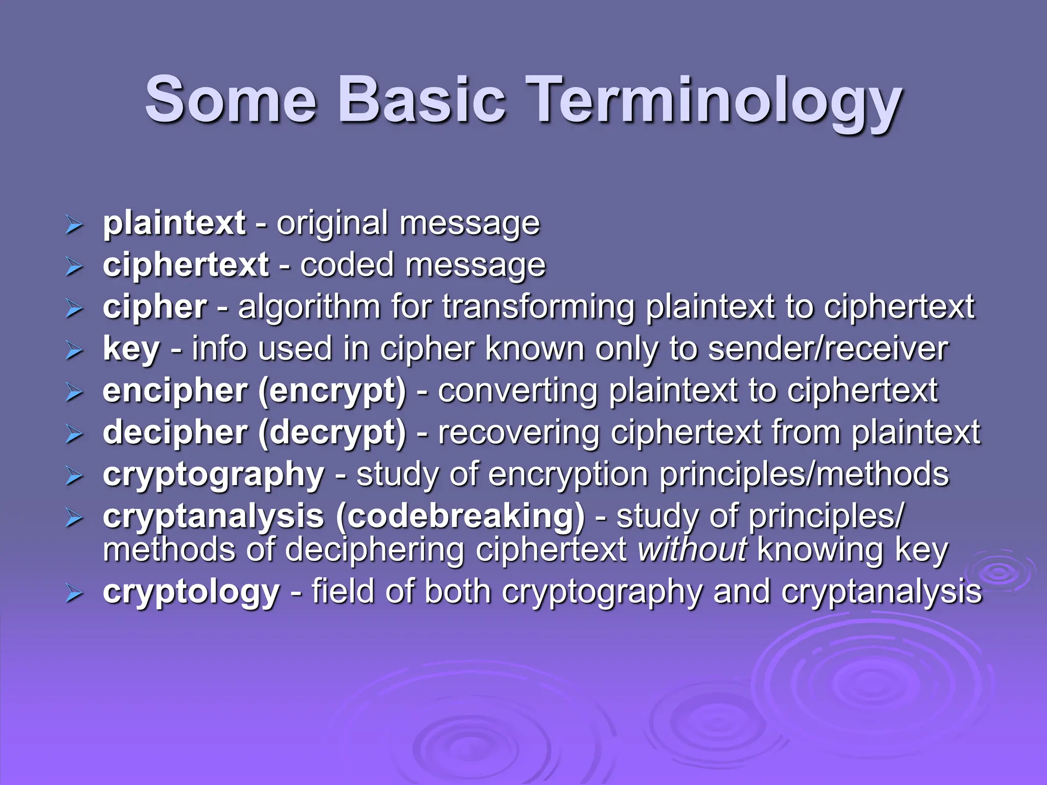 Some Basic Terminology
 plaintext - original message
 ciphertext - coded message
 cipher - algorithm for transforming plaintext to ciphertext
 key - info used in cipher known only to sender/receiver
 encipher (encrypt) - converting plaintext to ciphertext
 decipher (decrypt) - recovering ciphertext from plaintext
 cryptography - study of encryption principles/methods
 cryptanalysis (codebreaking) - study of principles/
methods of deciphering ciphertext without knowing key
 cryptology - field of both cryptography and cryptanalysis
 