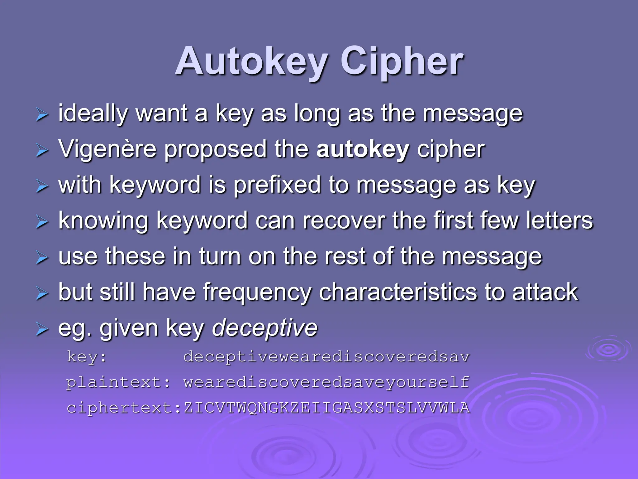 Autokey Cipher
 ideally want a key as long as the message
 Vigenère proposed the autokey cipher
 with keyword is prefixed to message as key
 knowing keyword can recover the first few letters
 use these in turn on the rest of the message
 but still have frequency characteristics to attack
 eg. given key deceptive
key: deceptivewearediscoveredsav
plaintext: wearediscoveredsaveyourself
ciphertext:ZICVTWQNGKZEIIGASXSTSLVVWLA
 