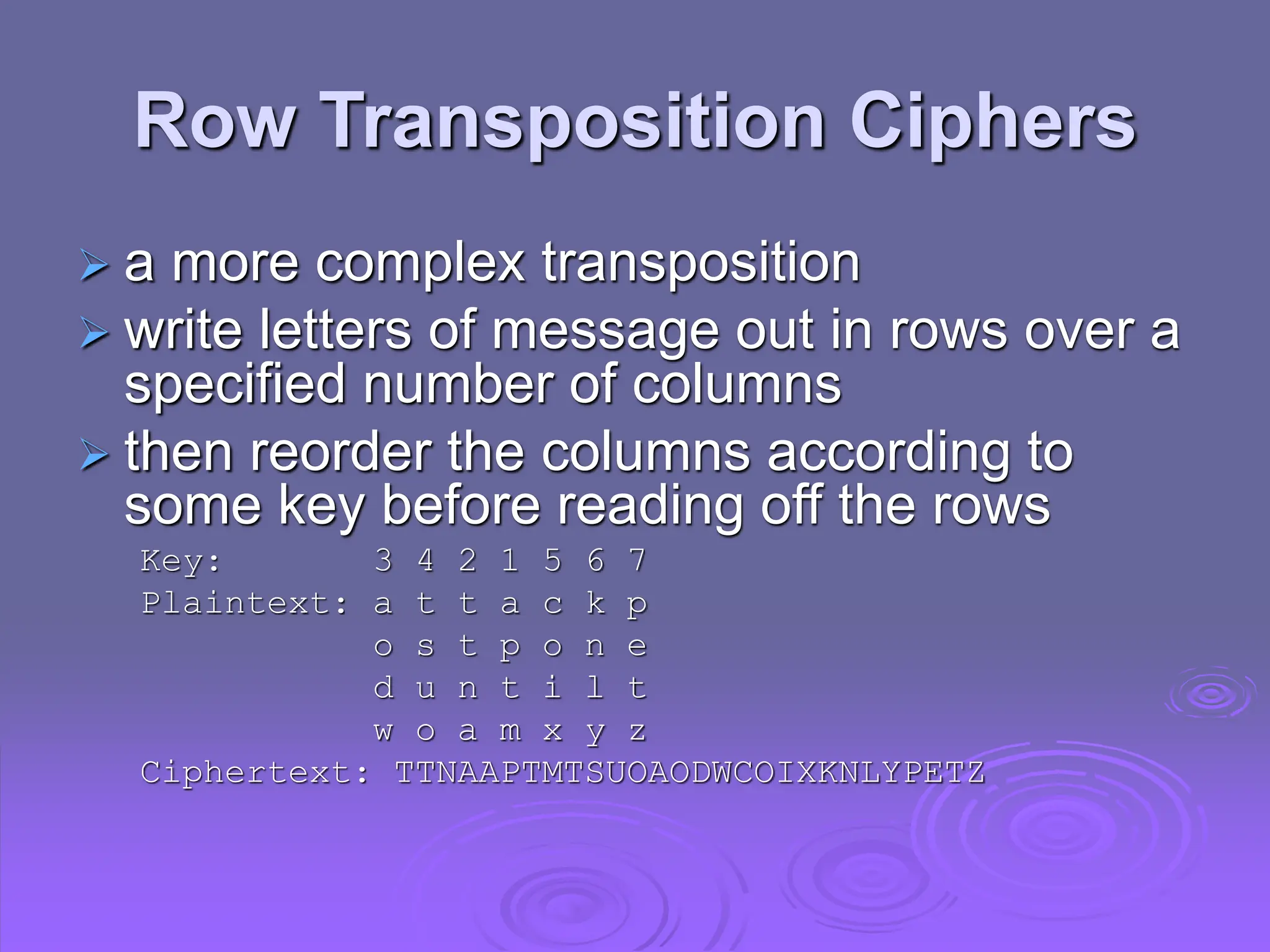 Row Transposition Ciphers
 a more complex transposition
 write letters of message out in rows over a
specified number of columns
 then reorder the columns according to
some key before reading off the rows
Key: 3 4 2 1 5 6 7
Plaintext: a t t a c k p
o s t p o n e
d u n t i l t
w o a m x y z
Ciphertext: TTNAAPTMTSUOAODWCOIXKNLYPETZ
 