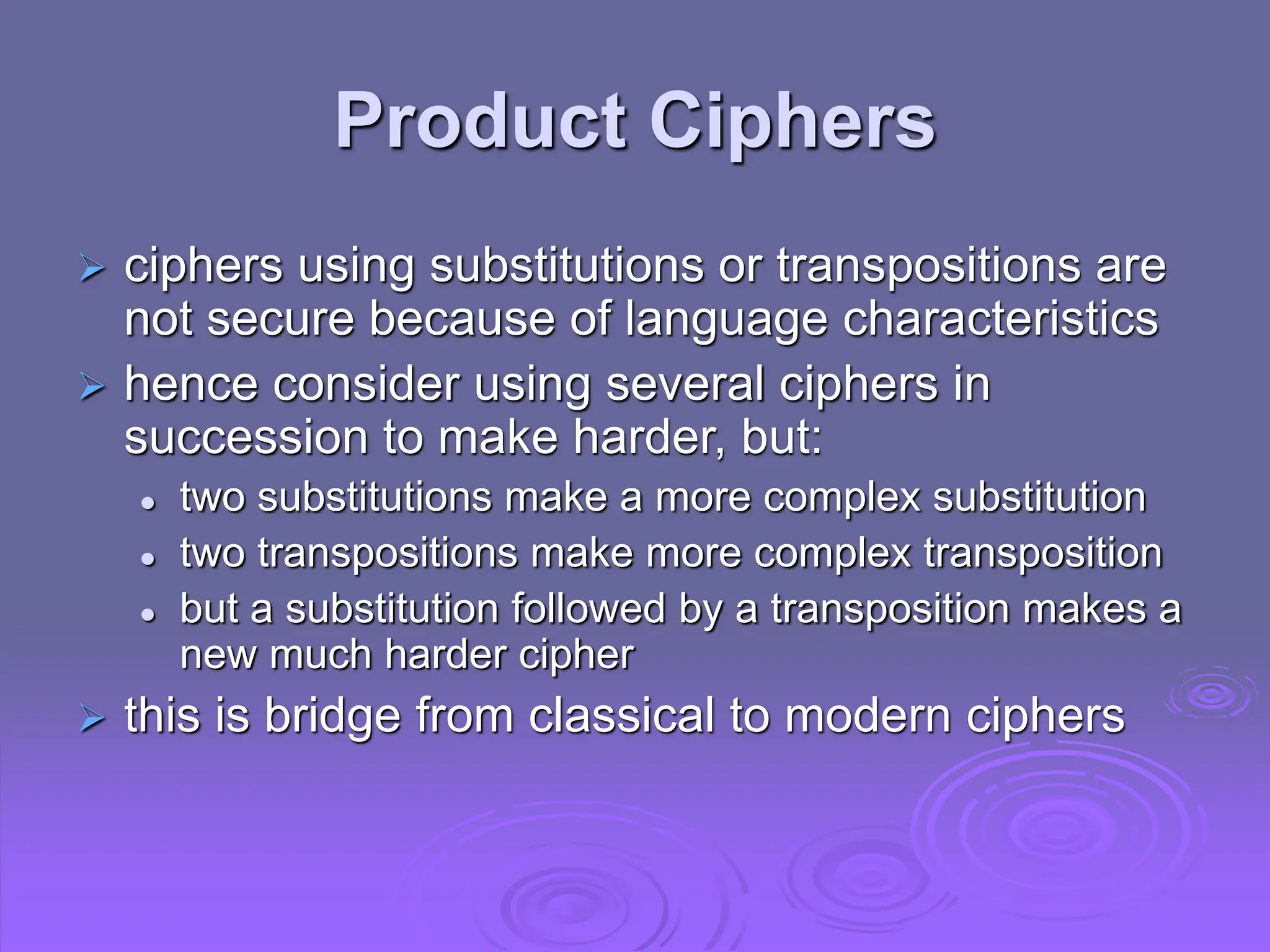 Product Ciphers
 ciphers using substitutions or transpositions are
not secure because of language characteristics
 hence consider using several ciphers in
succession to make harder, but:
 two substitutions make a more complex substitution
 two transpositions make more complex transposition
 but a substitution followed by a transposition makes a
new much harder cipher
 this is bridge from classical to modern ciphers
 