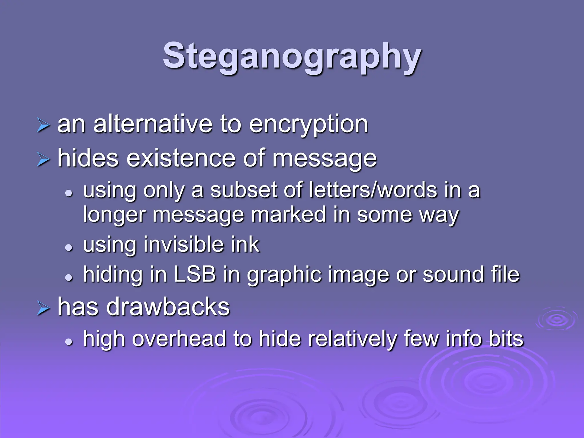 Steganography
 an alternative to encryption
 hides existence of message
 using only a subset of letters/words in a
longer message marked in some way
 using invisible ink
 hiding in LSB in graphic image or sound file
 has drawbacks
 high overhead to hide relatively few info bits
 