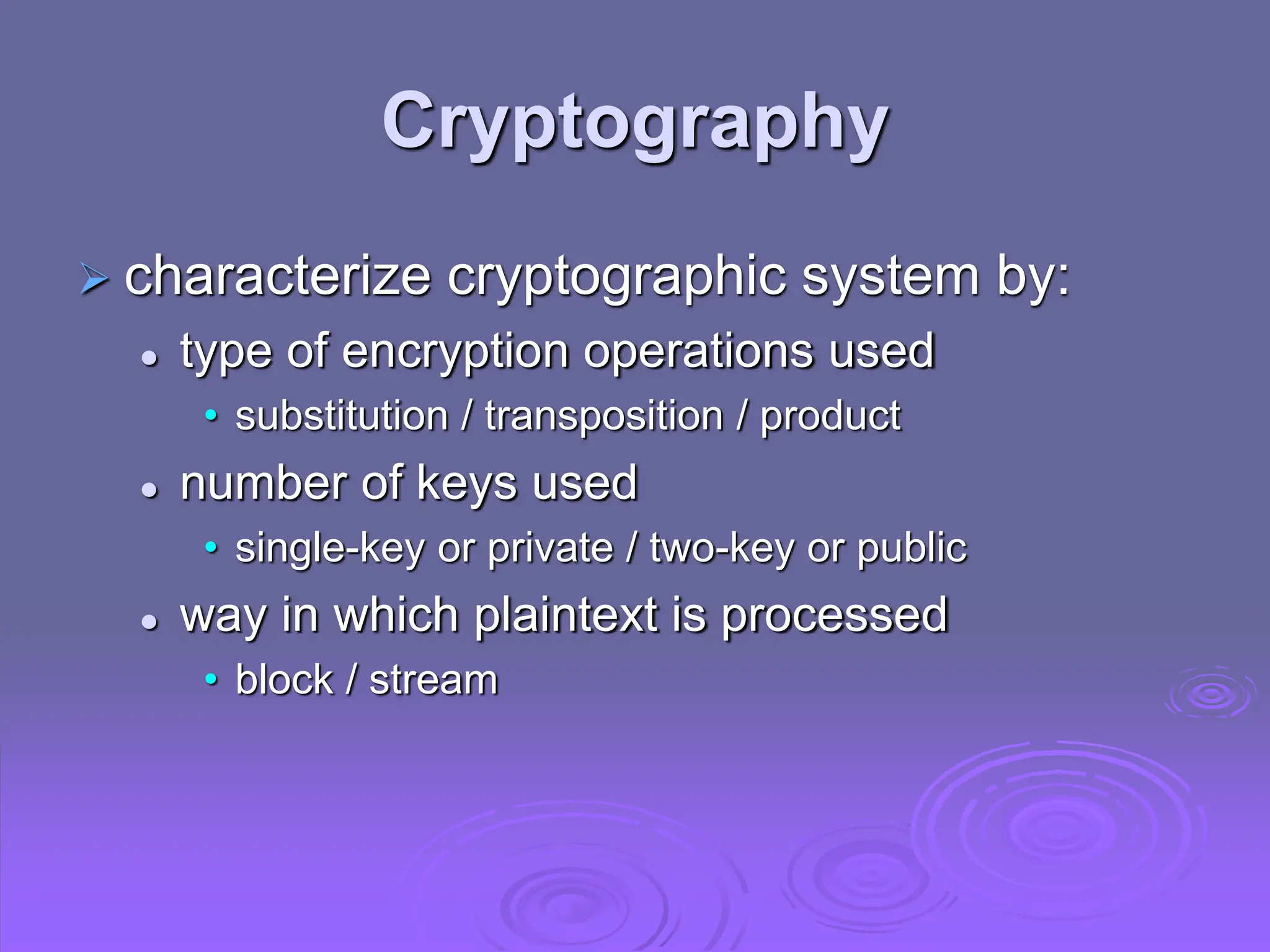 Cryptography
 characterize cryptographic system by:
 type of encryption operations used
• substitution / transposition / product
 number of keys used
• single-key or private / two-key or public
 way in which plaintext is processed
• block / stream
 