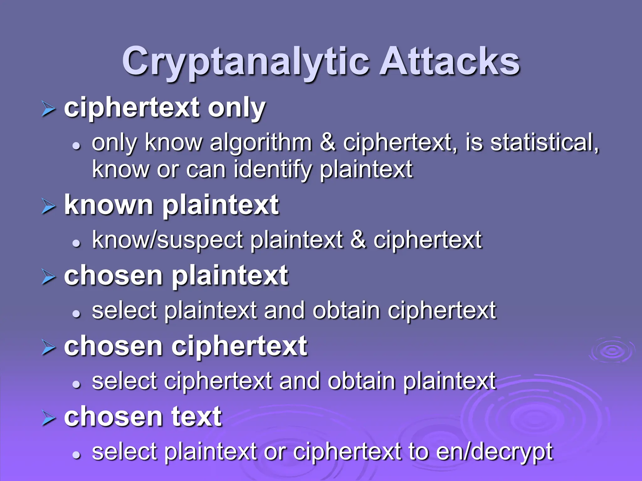 Cryptanalytic Attacks
 ciphertext only
 only know algorithm & ciphertext, is statistical,
know or can identify plaintext
 known plaintext
 know/suspect plaintext & ciphertext
 chosen plaintext
 select plaintext and obtain ciphertext
 chosen ciphertext
 select ciphertext and obtain plaintext
 chosen text
 select plaintext or ciphertext to en/decrypt
 