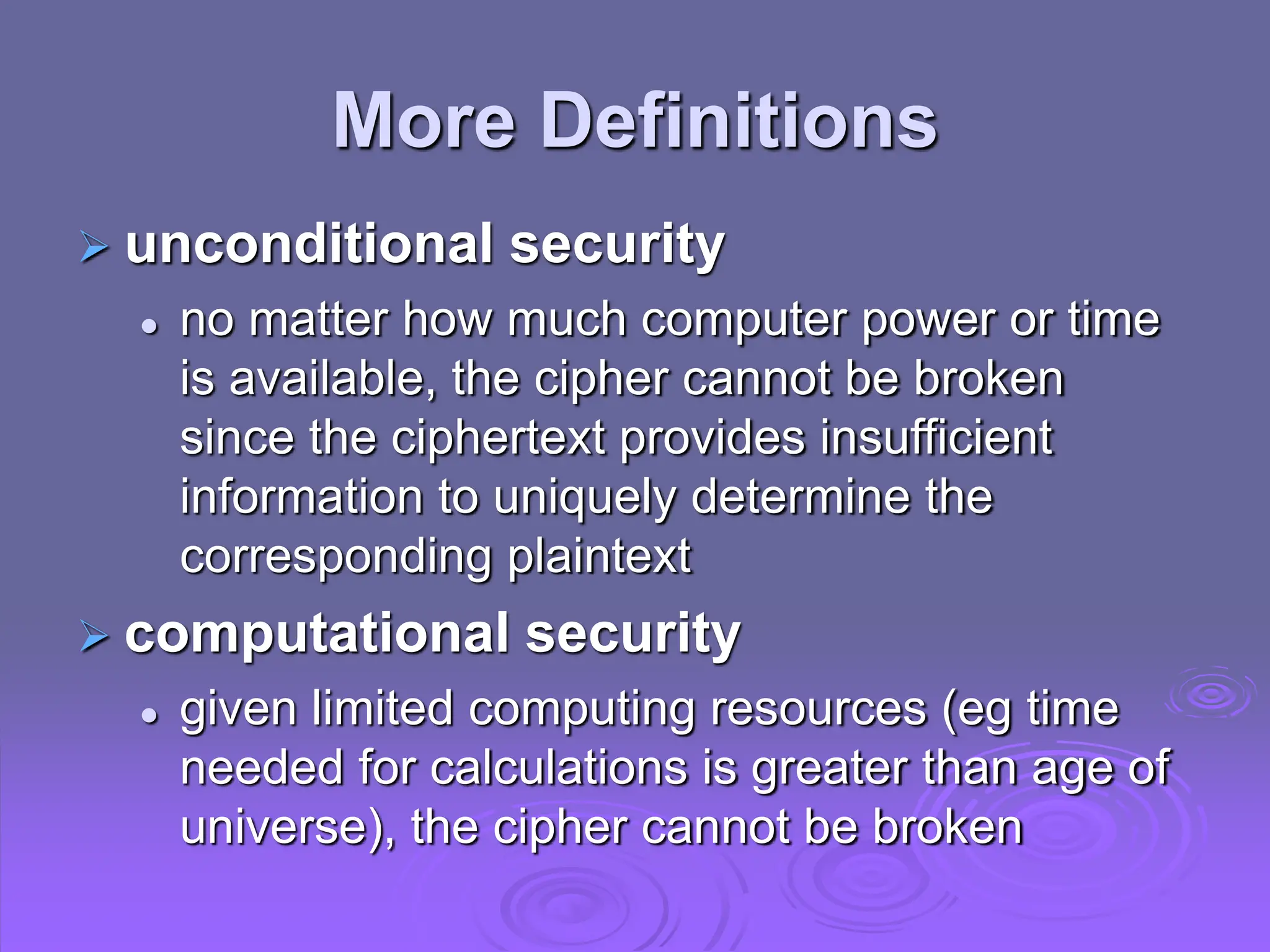 More Definitions
 unconditional security
 no matter how much computer power or time
is available, the cipher cannot be broken
since the ciphertext provides insufficient
information to uniquely determine the
corresponding plaintext
 computational security
 given limited computing resources (eg time
needed for calculations is greater than age of
universe), the cipher cannot be broken
 