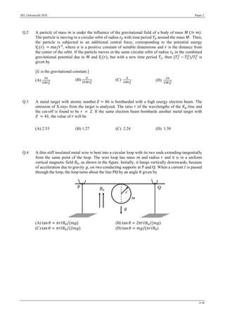JEE (Advanced) 2024 Paper 2
2/10
Q.2 A particle of mass 𝑚 is under the influence of the gravitational field of a body of mass 𝑀 (≫ 𝑚).
The particle is moving in a circular orbit of radius 𝑟0 with time period 𝑇0 around the mass 𝑀. Then,
the particle is subjected to an additional central force, corresponding to the potential energy
𝑉
c(𝑟) = 𝑚𝛼/𝑟3
, where 𝛼 is a positive constant of suitable dimensions and 𝑟 is the distance from
the center of the orbit. If the particle moves in the same circular orbit of radius 𝑟0 in the combined
gravitational potential due to 𝑀 and 𝑉
c(𝑟), but with a new time period 𝑇1, then (𝑇1
2
− 𝑇0
2
)/𝑇1
2
is
given by
[𝐺 is the gravitational constant.]
(A)
3𝛼
𝐺𝑀𝑟0
2
(B)
𝛼
2𝐺𝑀𝑟0
2 (C)
𝛼
𝐺𝑀𝑟0
2 (D)
2𝛼
𝐺𝑀𝑟0
2
Q.3 A metal target with atomic number 𝑍 = 46 is bombarded with a high energy electron beam. The
emission of X-rays from the target is analyzed. The ratio 𝑟 of the wavelengths of the 𝐾𝛼-line and
the cut-off is found to be 𝑟 = 2. If the same electron beam bombards another metal target with
𝑍 = 41, the value of 𝑟 will be
(A) 2.53 (B) 1.27 (C) 2.24 (D) 1.58
Q.4 A thin stiff insulated metal wire is bent into a circular loop with its two ends extending tangentially
from the same point of the loop. The wire loop has mass 𝑚 and radius 𝑟 and it is in a uniform
vertical magnetic field 𝐵0, as shown in the figure. Initially, it hangs vertically downwards, because
of acceleration due to gravity 𝑔, on two conducting supports at P and Q. When a current 𝐼 is passed
through the loop, the loop turns about the line PQ by an angle 𝜃 given by
(A) tan 𝜃 = 𝜋𝑟𝐼𝐵0/(𝑚𝑔) (B) tan 𝜃 = 2𝜋𝑟𝐼𝐵0/(𝑚𝑔)
(C) tan 𝜃 = 𝜋𝑟𝐼𝐵0/(2𝑚𝑔) (D) tan 𝜃 = 𝑚𝑔/(𝜋𝑟𝐼𝐵0)
 