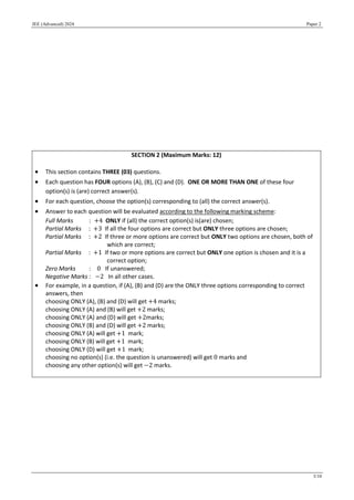 JEE (Advanced) 2024 Paper 2
3/10
SECTION 2 (Maximum Marks: 12)
 This section contains THREE (03) questions.
 Each question has FOUR options (A), (B), (C) and (D). ONE OR MORE THAN ONE of these four
option(s) is (are) correct answer(s).
 For each question, choose the option(s) corresponding to (all) the correct answer(s).
 Answer to each question will be evaluated according to the following marking scheme:
Full Marks : +4 ONLY if (all) the correct option(s) is(are) chosen;
Partial Marks : +3 If all the four options are correct but ONLY three options are chosen;
Partial Marks : +2 If three or more options are correct but ONLY two options are chosen, both of
which are correct;
Partial Marks : +1 If two or more options are correct but ONLY one option is chosen and it is a
correct option;
Zero Marks : 0 If unanswered;
Negative Marks : −2 In all other cases.
 For example, in a question, if (A), (B) and (D) are the ONLY three options corresponding to correct
answers, then
choosing ONLY (A), (B) and (D) will get +4 marks;
choosing ONLY (A) and (B) will get +2 marks;
choosing ONLY (A) and (D) will get +2marks;
choosing ONLY (B) and (D) will get +2 marks;
choosing ONLY (A) will get +1 mark;
choosing ONLY (B) will get +1 mark;
choosing ONLY (D) will get +1 mark;
choosing no option(s) (i.e. the question is unanswered) will get 0 marks and
choosing any other option(s) will get −2 marks.
 