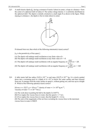 JEE (Advanced) 2024 Paper 2
4/10
Q.5 A small electric dipole 𝑝0, having a moment of inertia I about its center, is kept at a distance r from
the center of a spherical shell of radius R. The surface charge density is uniformly distributed on
the spherical shell. The dipole is initially oriented at a small angle 𝜃 as shown in the figure. While
staying at a distance r, the dipole is free to rotate about its center.
If released from rest, then which of the following statement(s) is(are) correct?
[𝜀0 is the permittivity of free space.]
(A) The dipole will undergo small oscillations at any finite value of r.
(B) The dipole will undergo small oscillations at any finite value of r > R.
(C) The dipole will undergo small oscillations with an angular frequency of √
2𝜎𝑝0
𝜖0𝐼
at r = 2𝑅.
(D) The dipole will undergo small oscillations with an angular frequency of √
𝜎𝑝0
100𝜖0𝐼
at r = 10R.
Q.6 A table tennis ball has radius (3/2) × 10−2
m and mass (22/7) × 10−3
kg. It is slowly pushed
down into a swimming pool to a depth of 𝑑 = 0.7 m below the water surface and then released
from rest. It emerges from the water surface at speed 𝑣, without getting wet, and rises up to a height
𝐻. Which of the following option(s) is(are) correct?
[Given: 𝜋 = 22/7, 𝑔 = 10 m s−2
, density of water = 1 × 103
kg m−3
,
viscosity of water = 1 × 10−3
Pa-s.]
(A) The work done in pushing the ball to the depth 𝑑 is 0.077 J.
(B) If we neglect the viscous force in water, then the speed 𝑣 = 7 m/s.
(C) If we neglect the viscous force in water, then the height 𝐻 = 1.4 m.
(D) The ratio of the magnitudes of the net force excluding the viscous force to the maximum
viscous force in water is 500/9.
 