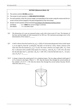 JEE (Advanced) 2024 Paper 2
6/10
Q.8 The dimensions of a cone are measured using a scale with a least count of 2 mm. The diameter of
the base and the height are both measured to be 20.0 cm. The maximum percentage error in the
determination of the volume is ______.
Q.9 A ball is thrown from the location (𝑥0, 𝑦0) = (0,0) of a horizontal playground with an initial speed
𝑣0 at an angle 𝜃0 from the +𝑥-direction. The ball is to be hit by a stone, which is thrown at the
same time from the location (𝑥1, 𝑦1
) = (𝐿, 0). The stone is thrown at an angle (180 − 𝜃1
) from
the +𝑥-direction with a suitable initial speed. For a fixed 𝑣0, when (𝜃0
, 𝜃1) = (45°
, 45°
), the stone
hits the ball after time 𝑇1, and when (𝜃0 , 𝜃1) = (60°
,30°
), it hits the ball after time 𝑇2. In such a
case, (𝑇1
/𝑇2)2
is ______.
Q.10 A charge is kept at the central point P of a cylindrical region. The two edges subtend a half-angle 
at P, as shown in the figure. When  = 30∘
, then the electric flux through the curved surface of
the cylinder is Φ. If  = 60∘
, then the electric flux through the curved surface becomes Φ/√𝑛,
where the value of n is______.
SECTION 3 (Maximum Marks: 24)
 This section contains SIX (06) questions.
 The answer to each question is a NON-NEGATIVE INTEGER.
 For each question, enter the correct integer corresponding to the answer using the mouse and the on-
screen virtual numeric keypad in the place designated to enter the answer.
 Answer to each question will be evaluated according to the following marking scheme:
Full Marks : +4 If ONLY the correct integer is entered;
Zero Marks : 0 In all other cases.
 