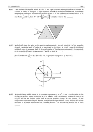 JEE (Advanced) 2024 Paper 2
7/10
Q.11 Two equilateral-triangular prisms P1 and P2 are kept with their sides parallel to each other, in
vacuum, as shown in the figure. A light ray enters prism P1 at an angle of incidence 𝜃 such that the
outgoing ray undergoes minimum deviation in prism P2. If the respective refractive indices of P1
and P2 are √
3
2
and √3, then 𝜃 = sin−1
[√
3
2
sin (
𝜋
𝛽
)], wherethe value of  is ______.
Q.12 An infinitely long thin wire, having a uniform charge density per unit length of 5 nC/m, is passing
through a spherical shell of radius 1 m, as shown in the figure. A 10 nC charge is distributed
uniformly over the spherical shell. If the configuration of the charges remains static, the magnitude
of the potential difference between points P and R, in Volt, is ______.
[Given: In SI units
1
4πϵ0
= 9 × 109
, ln 2 = 0.7. Ignore the area pierced by the wire.]
Q.13 A spherical soap bubble inside an air chamber at pressure 𝑃0 = 105
Pa has a certain radius so that
the excess pressure inside the bubble is Δ𝑃 = 144 Pa. Now, the chamber pressure is reduced to
8𝑃0/27 so that the bubble radius and its excess pressure change. In this process, all the
temperatures remain unchanged. Assume air to be an ideal gas and the excess pressure Δ𝑃 in both
the cases to be much smaller than the chamber pressure. The new excess pressure Δ𝑃 in Pa is
______.
 