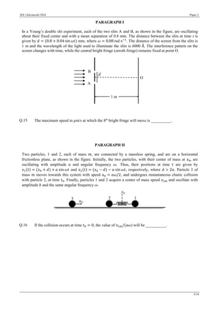 JEE (Advanced) 2024 Paper 2
9/10
PARAGRAPH I
In a Young’s double slit experiment, each of the two slits A and B, as shown in the figure, are oscillating
about their fixed center and with a mean separation of 0.8 mm. The distance between the slits at time t is
given by 𝑑 = (0.8 + 0.04 sin 𝜔𝑡) mm, where 𝜔 = 0.08 rad s−1
. The distance of the screen from the slits is
1 m and the wavelength of the light used to illuminate the slits is 6000 Å. The interference pattern on the
screen changes with time, while the central bright fringe (zeroth fringe) remains fixed at point O.
Q.15 The maximum speed in 𝜇m/s at which the 8th
bright fringe will move is __________.
PARAGRAPH II
Two particles, 1 and 2, each of mass 𝑚, are connected by a massless spring, and are on a horizontal
frictionless plane, as shown in the figure. Initially, the two particles, with their center of mass at 𝑥0, are
oscillating with amplitude 𝑎 and angular frequency 𝜔. Thus, their positions at time 𝑡 are given by
𝑥1(𝑡) = (𝑥0 + 𝑑) + 𝑎 sin 𝜔𝑡 and 𝑥2(𝑡) = (𝑥0 − 𝑑) − 𝑎 sin 𝜔𝑡, respectively, where 𝑑 > 2𝑎. Particle 3 of
mass 𝑚 moves towards this system with speed 𝑢0 = 𝑎𝜔/2, and undergoes instantaneous elastic collision
with particle 2, at time 𝑡0. Finally, particles 1 and 2 acquire a center of mass speed 𝑣cm and oscillate with
amplitude 𝑏 and the same angular frequency 𝜔.
Q.16 If the collision occurs at time 𝑡0 = 0, the value of 𝑣cm/(𝑎𝜔) will be __________.
 