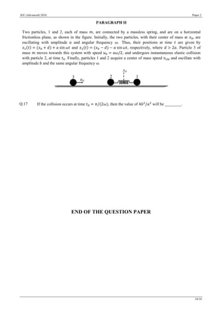 JEE (Advanced) 2024 Paper 2
10/10
PARAGRAPH II
Two particles, 1 and 2, each of mass 𝑚, are connected by a massless spring, and are on a horizontal
frictionless plane, as shown in the figure. Initially, the two particles, with their center of mass at 𝑥0, are
oscillating with amplitude 𝑎 and angular frequency 𝜔. Thus, their positions at time 𝑡 are given by
𝑥1(𝑡) = (𝑥0 + 𝑑) + 𝑎 sin 𝜔𝑡 and 𝑥2(𝑡) = (𝑥0 − 𝑑) − 𝑎 sin 𝜔𝑡, respectively, where 𝑑 > 2𝑎. Particle 3 of
mass 𝑚 moves towards this system with speed 𝑢0 = 𝑎𝜔/2, and undergoes instantaneous elastic collision
with particle 2, at time 𝑡0. Finally, particles 1 and 2 acquire a center of mass speed 𝑣cm and oscillate with
amplitude 𝑏 and the same angular frequency 𝜔.
Q.17 If the collision occurs at time 𝑡0 = 𝜋/(2𝜔), then the value of 4𝑏2
/𝑎2
will be ________.
END OF THE QUESTION PAPER
 