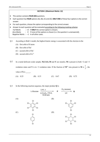 JEE (Advanced) 2024 Paper 2
1/8
Q.1 According to Bohr’s model, the highest kinetic energy is associated with the electron in the
(A) first orbit of H atom
(B) first orbit of He+
(C) second orbit of He+
(D) second orbit of Li2+
Q.2 In a metal deficient oxide sample, MXY2O4 (M and Y are metals), M is present in both +2 and +3
oxidation states and Y is in +3 oxidation state. If the fraction of M2+
ions present in M is
1
3
, the
value of X is _____.
(A) 0.25 (B) 0.33 (C) 0.67 (D) 0.75
Q.3 In the following reaction sequence, the major product Q is
(A) (B)
(C) (D)
SECTION 1 (Maximum Marks: 12)
• This section contains FOUR (04) questions.
• Each question has FOUR options (A), (B), (C) and (D). ONLY ONE of these four options is the correct
answer.
• For each question, choose the option corresponding to the correct answer.
• Answer to each question will be evaluated according to the following marking scheme:
Full Marks : +3 If ONLY the correct option is chosen;
Zero Marks : 0 If none of the options is chosen (i.e. the question is unanswered);
Negative Marks : −1 In all other cases.
Chemistry
 