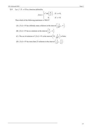 JEE (Advanced) 2024 Paper 2
2/8
Q.4 Let :
f → be a function defined by
2
2
sin , if 0,
( )
0, if 0.
x x
f x x
x

  

  
=  

 =

Then which of the following statements is TRUE?
(A) ( ) 0
f x = has infinitely many solutions in the interval 10
1
,
10
 


 
.
(B) ( ) 0
f x = has no solutions in the interval
1
,

 


 
.
(C) The set of solutions of ( ) 0
f x = in the interval 10
1
0,
10
 
 
 
is finite.
(D) ( ) 0
f x = has more than 25 solutions in the interval 2
1 1
,
 
 
 
 
.
 