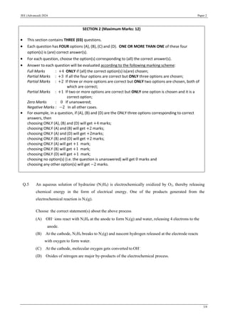 JEE (Advanced) 2024 Paper 2
3/8
Q.5 An aqueous solution of hydrazine (N2H4) is electrochemically oxidized by O2, thereby releasing
chemical energy in the form of electrical energy. One of the products generated from the
electrochemical reaction is N2(g).
Choose the correct statement(s) about the above process
(A) OH−
ions react with N2H4 at the anode to form N2(g) and water, releasing 4 electrons to the
anode.
(B) At the cathode, N2H4 breaks to N2(g) and nascent hydrogen released at the electrode reacts
with oxygen to form water.
(C) At the cathode, molecular oxygen gets converted to OH−
.
(D) Oxides of nitrogen are major by-products of the electrochemical process.
SECTION 2 (Maximum Marks: 12)
• This section contains THREE (03) questions.
• Each question has FOUR options (A), (B), (C) and (D). ONE OR MORE THAN ONE of these four
option(s) is (are) correct answer(s).
• For each question, choose the option(s) corresponding to (all) the correct answer(s).
• Answer to each question will be evaluated according to the following marking scheme:
Full Marks : +4 ONLY if (all) the correct option(s) is(are) chosen;
Partial Marks : +3 If all the four options are correct but ONLY three options are chosen;
Partial Marks : +2 If three or more options are correct but ONLY two options are chosen, both of
which are correct;
Partial Marks : +1 If two or more options are correct but ONLY one option is chosen and it is a
correct option;
Zero Marks : 0 If unanswered;
Negative Marks : −2 In all other cases.
• For example, in a question, if (A), (B) and (D) are the ONLY three options corresponding to correct
answers, then
choosing ONLY (A), (B) and (D) will get +4 marks;
choosing ONLY (A) and (B) will get +2 marks;
choosing ONLY (A) and (D) will get +2marks;
choosing ONLY (B) and (D) will get +2 marks;
choosing ONLY (A) will get +1 mark;
choosing ONLY (B) will get +1 mark;
choosing ONLY (D) will get +1 mark;
choosing no option(s) (i.e. the question is unanswered) will get 0 marks and
choosing any other option(s) will get −2 marks.
 