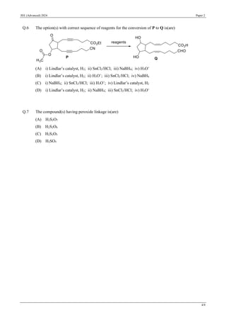 JEE (Advanced) 2024 Paper 2
4/8
Q.6 The option(s) with correct sequence of reagents for the conversion of P to Q is(are)
(A) i) Lindlar’s catalyst, H2; ii) SnCl2/HCl; iii) NaBH4; iv) H3O+
(B) i) Lindlar’s catalyst, H2; ii) H3O+
; iii) SnCl2/HCl; iv) NaBH4
(C) i) NaBH4; ii) SnCl2/HCl; iii) H3O+
; iv) Lindlar’s catalyst, H2
(D) i) Lindlar’s catalyst, H2; ii) NaBH4; iii) SnCl2/HCl; iv) H3O+
Q.7 The compound(s) having peroxide linkage is(are)
(A) H2S2O7
(B) H2S2O8
(C) H2S2O5
(D) H2SO5
 