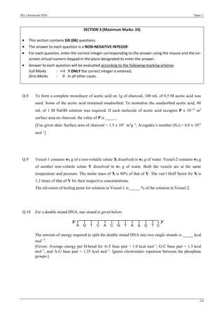 JEE (Advanced) 2024 Paper 2
5/8
Q.8 To form a complete monolayer of acetic acid on 1g of charcoal, 100 mL of 0.5 M acetic acid was
used. Some of the acetic acid remained unadsorbed. To neutralize the unadsorbed acetic acid, 40
mL of 1 M NaOH solution was required. If each molecule of acetic acid occupies P x 10−23
m2
surface area on charcoal, the value of P is _____.
[Use given data: Surface area of charcoal = 1.5 x 102
m2
g−1
; Avogadro’s number (NA) = 6.0 x 1023
mol−1
]
Q.9 Vessel-1 contains w2 g of a non-volatile solute X dissolved in w1 g of water. Vessel-2 contains w2 g
of another non-volatile solute Y dissolved in w1 g of water. Both the vessels are at the same
temperature and pressure. The molar mass of X is 80% of that of Y. The van’t Hoff factor for X is
1.2 times of that of Y for their respective concentrations.
The elevation of boiling point for solution in Vessel-1 is _____ % of the solution in Vessel-2.
Q.10 For a double strand DNA, one strand is given below:
The amount of energy required to split the double strand DNA into two single strands is _____ kcal
mol−1
.
[Given: Average energy per H-bond for A-T base pair = 1.0 kcal mol−1
, G-C base pair = 1.5 kcal
mol−1
, and A-U base pair = 1.25 kcal mol−1
. Ignore electrostatic repulsion between the phosphate
groups.]
SECTION 3 (Maximum Marks: 24)
• This section contains SIX (06) questions.
• The answer to each question is a NON-NEGATIVE INTEGER.
• For each question, enter the correct integer corresponding to the answer using the mouse and the on-
screen virtual numeric keypad in the place designated to enter the answer.
• Answer to each question will be evaluated according to the following marking scheme:
Full Marks : +4 If ONLY the correct integer is entered;
Zero Marks : 0 In all other cases.
 