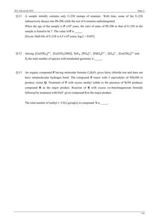 JEE (Advanced) 2024 Paper 2
6/8
Q.11 A sample initially contains only U-238 isotope of uranium. With time, some of the U-238
radioactively decays into Pb-206 while the rest of it remains undisintegrated.
When the age of the sample is P x108
years, the ratio of mass of Pb-206 to that of U-238 in the
sample is found to be 7. The value of P is _____.
[Given: Half-life of U-238 is 4.5 x109
years; loge2 = 0.693]
Q.12 Among [Co(CN)4]4−
, [Co(CO)3(NO)], XeF4, [PCl4]+
, [PdCl4]2−
, [ICl4]−
, [Cu(CN)4]3−
and
P4 the total number of species with tetrahedral geometry is _____.
Q.13 An organic compound P having molecular formula C6H6O3 gives ferric chloride test and does not
have intramolecular hydrogen bond. The compound P reacts with 3 equivalents of NH2OH to
produce oxime Q. Treatment of P with excess methyl iodide in the presence of KOH produces
compound R as the major product. Reaction of R with excess iso-butylmagnesium bromide
followed by treatment with H3O+
gives compound S as the major product.
The total number of methyl (−CH3) group(s) in compound S is _____.
 