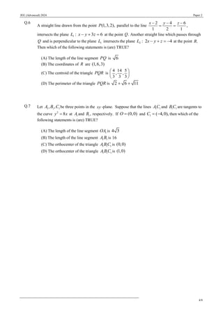 JEE (Advanced) 2024 Paper 2
4/8
Q.6
A straight line drawn from the point (1,3,2),
P parallel to the line
2 4 6
,
1 2 1
x y z
− − −
= =
intersects the plane 1 : 3 6
L x y z
− + = at the point .
Q Another straight line which passes through
Q and is perpendicular to the plane 1
L intersects the plane 2 : 2 4
L x y z
− + = − at the point .
R
Then which of the following statements is (are) TRUE?
(A) The length of the line segment PQ is 6
(B) The coordinates of R are (1,6,3)
(C) The centroid of the triangle PQR is
4 14 5
, ,
3 3 3
 
 
 
(D) The perimeter of the triangle PQR is 2 6 11
+ +
Q.7 Let 1 1 1
, ,
A B C be three points in the xy -plane. Suppose that the lines 1 1
AC and 1 1
B C are tangents to
the curve 2
8
y x
= at 1
A and 1,
B respectively. If (0,0)
O = and 1 ( 4,0),
C = − then which of the
following statements is (are) TRUE?
(A) The length of the line segment 1
OA is 4 3
(B) The length of the line segment 1 1
A B is 16
(C) The orthocenter of the triangle 1 1 1
A BC is (0,0)
(D) The orthocenter of the triangle 1 1 1
A BC is (1,0)
 
