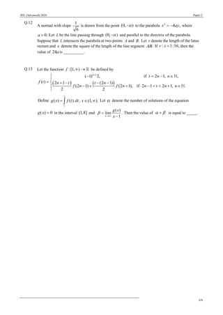 JEE (Advanced) 2024 Paper 2
6/8
Q.12
A normal with slope
1
6
is drawn from the point (0, )

− to the parabola 2
4 ,
x ay
= − where
0.
a  Let L be the line passing through (0, )

− and parallel to the directrix of the parabola.
Suppose that L intersects the parabola at two points A and .
B Let r denote the length of the latus
rectum and s denote the square of the length of the line segment .
AB If : 1:16,
r s = then the
value of 24ais __________.
Q.13 Let the function :[1, )
f  → be defined by
( ) ( )
1
( 1) 2, if 2 1, ,
( ) 2 1 (2 1)
(2 1) (2 1), if 2 1 2 1, .
2 2
n
t n n
f t n t t n
f n f n n t n n
+
 − = − 

=  + − − −
− + + −   + 


Define
1
( ) ( ) , (1, ).
x
g x f t dt x
=  
 Let  denote the number of solutions of the equation
( ) 0
g x = in the interval (1,8] and
1
( )
lim .
1
x
g x
x

→ +
=
−
Then the value of  
+ is equal to _____.
 