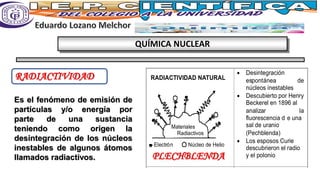 QUÍMICA NUCLEAR
RADIACTIVIDAD
Es el fenómeno de emisión de
partículas y/o energía por
parte de una sustancia
teniendo como origen la
desintegración de los núcleos
inestables de algunos átomos
llamados radiactivos.
• Desintegración
espontánea de
núcleos inestables
• Descubierto por Henry
Beckerel en 1896 al
analizar la
fluorescencia d e una
sal de uranio
(Pechblenda)
• Los esposos Curie
descubrieron el radio
y el polonio
• Desintegración de
Materiales
Radiactivos
Electrón Núcleo de Helio
RADIACTIVIDAD NATURAL
PLECHBLENDA
 