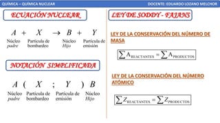 ECUACIÓN NUCLEAR
QUÍMICA – QUÍMICA NUCLEAR DOCENTE: EDUARDO LOZANO MELCHOR
NOTACIÓN SIMPLIFICADA
Núcleo Partícula de Partícula de Núcleo
bombardeo emisión
( ; )
padre Hijo
A X Y B
Núcleo Partícula de Núcleo Partícula de
bombardeo emisión
padre Hijo
A X B Y
+ → +
LEY DE SODDY - FAJANS
LEY DE LA CONSERVACIÓN DEL NÚMERO DE
MASA
LEY DE LA CONSERVACIÓN DEL NÚMERO
ATÓMICO
REACTANTES PRODUCTOS
A A
=
 
REACTANTES PRODUCTOS
Z Z
=
 
 