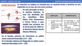 QUÍMICA – QUÍMICA NUCLEAR DOCENTE: EDUARDO LOZANO MELCHOR
FISIÓN NUCLEAR La reacción en cadena es iniciada por un neutrón lento y termina en una
explosión en el caso de una arma nuclear.
En este principio se basa
la bomba atómica, la
cual fue diseñada por
los científicos Otto
Hahn; Fritz Strassmann
y Enrico Fermi, y que
estalló por primera vez
el 16 de julio de 1945 en
el desierto Alamo Gordo
(Nuevo México).
En la bomba atómica de Hiroshima se utilizó
como material fisionable al U – 235.
En la bomba atómica de Nagasaki se utilizo como
material fisionable al Pu – 239.
VENTAJAS DESVENTAJAS
• Es fácil crear una
planta
• Proporciona más
energía que los
combustibles
fósiles
• El combustible U – 235
es muy escaso por lo
tanto es muy costoso
• Deja desechos
radiactivos
• Las plantas de energía
de fisión no son seguras.
 