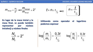 QUÍMICA – QUÍMICA NUCLEAR DOCENTE: EDUARDO LOZANO MELCHOR
2
i
n
m
final
m
final
m
inicial
m
= = 2n
1
2
t
1
2
t =
=
t
t X
En lugar de la masa inicial y la
masa final, se puede también
representar por núcleos
iniciales() y núcleos finales
Utilizando como operador el logaritmo
podemos expresar
2n
o
f
N
N
=
1
2
0,3
log i
f
m t
m t
 
=
 
  1
2
0,3
log i
f
N t
N t
 
=
 
 
 
