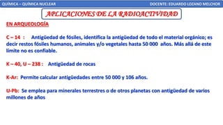 QUÍMICA – QUÍMICA NUCLEAR DOCENTE: EDUARDO LOZANO MELCHOR
APLICACIONES DE LA RADIOACTIVIDAD
EN ARQUEOLOGÍA
C – 14 : Antigüedad de fósiles, identifica la antigüedad de todo el material orgánico; es
decir restos fósiles humanos, animales y/o vegetales hasta 50 000 años. Más allá de este
límite no es confiable.
K – 40, U – 238 : Antigüedad de rocas
K-Ar: Permite calcular antigüedades entre 50 000 y 106 años.
U-Pb: Se emplea para minerales terrestres o de otros planetas con antigüedad de varios
millones de años
 