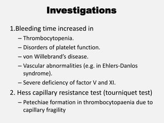 Investigations
1.Bleeding time increased in
– Thrombocytopenia.
– Disorders of platelet function.
– von Willebrand’s disease.
– Vascular abnormalities (e.g. in Ehlers-Danlos
syndrome).
– Severe deficiency of factor V and XI.
2. Hess capillary resistance test (tourniquet test)
– Petechiae formation in thrombocytopaenia due to
capillary fragility
 