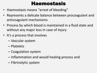 Haemostasis
• Haemostasis means “arrest of bleeding”
• Represents a delicate balance between procoagulant and
anticoagulant mechanisms
• Process by which blood is maintained in a fluid state and
without any major loss in case of injury
• It’s a process that involves
– Vascular system
– Platelets
– Coagulation system
– Inflammation and would healing process and
– Fibrinolytic system
 