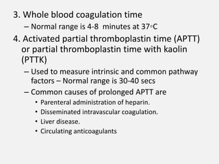 3. Whole blood coagulation time
– Normal range is 4-8 minutes at 37◦C
4. Activated partial thromboplastin time (APTT)
or partial thromboplastin time with kaolin
(PTTK)
– Used to measure intrinsic and common pathway
factors – Normal range is 30-40 secs
– Common causes of prolonged APTT are
• Parenteral administration of heparin.
• Disseminated intravascular coagulation.
• Liver disease.
• Circulating anticoagulants
 