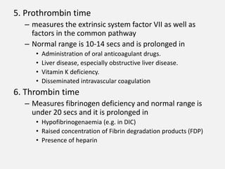 5. Prothrombin time
– measures the extrinsic system factor VII as well as
factors in the common pathway
– Normal range is 10-14 secs and is prolonged in
• Administration of oral anticoagulant drugs.
• Liver disease, especially obstructive liver disease.
• Vitamin K deficiency.
• Disseminated intravascular coagulation
6. Thrombin time
– Measures fibrinogen deficiency and normal range is
under 20 secs and it is prolonged in
• Hypofibrinogenaemia (e.g. in DIC)
• Raised concentration of Fibrin degradation products (FDP)
• Presence of heparin
 