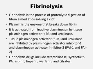 Fibrinolysis
• Fibrinolysis is the process of proteolytic digestion of
fibrin aimed at dissolving a clot
• Plasmin is the enzyme that breaks down fibrin
• It is activated from inactive plasminogen by tissue
plasminogen activator (t-PA) and urokinase.
• Tissue plasminogen activator (t-PA) and urokinase
are inhibited by plasminogen activator inhibitor-1
and plasminogen activator inhibitor-2 (PAI-1 and PAI-
2)
• Fibrinolytic drugs include streptokinase, synthetic t-
PA, aspirin, heparin, warfarin, and citrates.
 