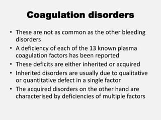 Coagulation disorders
• These are not as common as the other bleeding
disorders
• A deficiency of each of the 13 known plasma
coagulation factors has been reported
• These deficits are either inherited or acquired
• Inherited disorders are usually due to qualitative
or quantitative defect in a single factor
• The acquired disorders on the other hand are
characterised by deficiencies of multiple factors
 