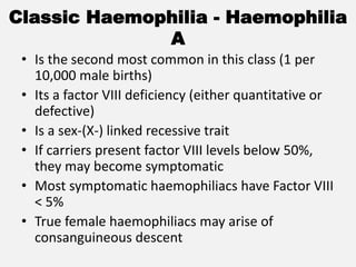 Classic Haemophilia - Haemophilia
A
• Is the second most common in this class (1 per
10,000 male births)
• Its a factor VIII deficiency (either quantitative or
defective)
• Is a sex-(X-) linked recessive trait
• If carriers present factor VIII levels below 50%,
they may become symptomatic
• Most symptomatic haemophiliacs have Factor VIII
< 5%
• True female haemophiliacs may arise of
consanguineous descent
 