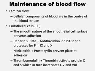 Maintenance of blood flow
• Laminar flow
– Cellular components of blood are in the centre of
the blood stream
• Endothelial cells (EC)
– The smooth nature of the endothelial cell surface
prevents adhesion
– Heparin sulfate + Antithrombin inhibit serine
proteases for F II, IX and X
– Nitric oxide + Prostacyclin prevent platelet
adhesion
– Thrombomodulin + Thrombin activate protein C
and S which in turn inactivates F V and VIII
 
