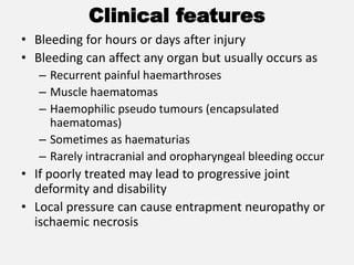 Clinical features
• Bleeding for hours or days after injury
• Bleeding can affect any organ but usually occurs as
– Recurrent painful haemarthroses
– Muscle haematomas
– Haemophilic pseudo tumours (encapsulated
haematomas)
– Sometimes as haematurias
– Rarely intracranial and oropharyngeal bleeding occur
• If poorly treated may lead to progressive joint
deformity and disability
• Local pressure can cause entrapment neuropathy or
ischaemic necrosis
 