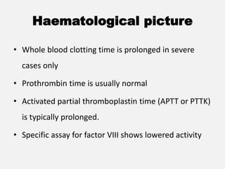 Haematological picture
• Whole blood clotting time is prolonged in severe
cases only
• Prothrombin time is usually normal
• Activated partial thromboplastin time (APTT or PTTK)
is typically prolonged.
• Specific assay for factor VIII shows lowered activity
 